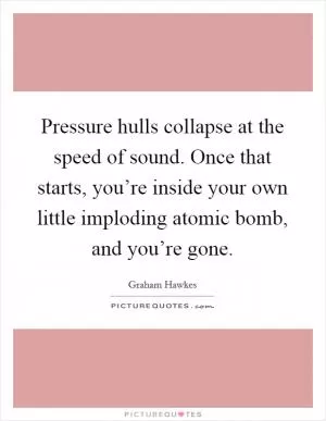 Pressure hulls collapse at the speed of sound. Once that starts, you’re inside your own little imploding atomic bomb, and you’re gone Picture Quote #1