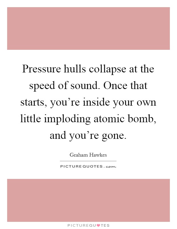 Pressure hulls collapse at the speed of sound. Once that starts, you're inside your own little imploding atomic bomb, and you're gone. Picture Quote #1