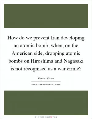 How do we prevent Iran developing an atomic bomb, when, on the American side, dropping atomic bombs on Hiroshima and Nagasaki is not recognised as a war crime? Picture Quote #1