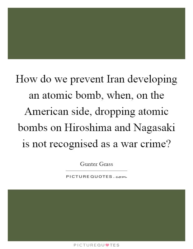 How do we prevent Iran developing an atomic bomb, when, on the American side, dropping atomic bombs on Hiroshima and Nagasaki is not recognised as a war crime? Picture Quote #1
