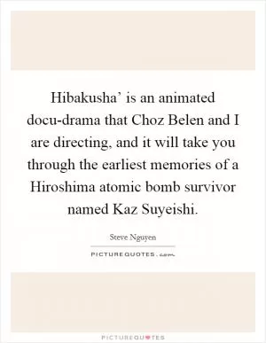 Hibakusha’ is an animated docu-drama that Choz Belen and I are directing, and it will take you through the earliest memories of a Hiroshima atomic bomb survivor named Kaz Suyeishi Picture Quote #1