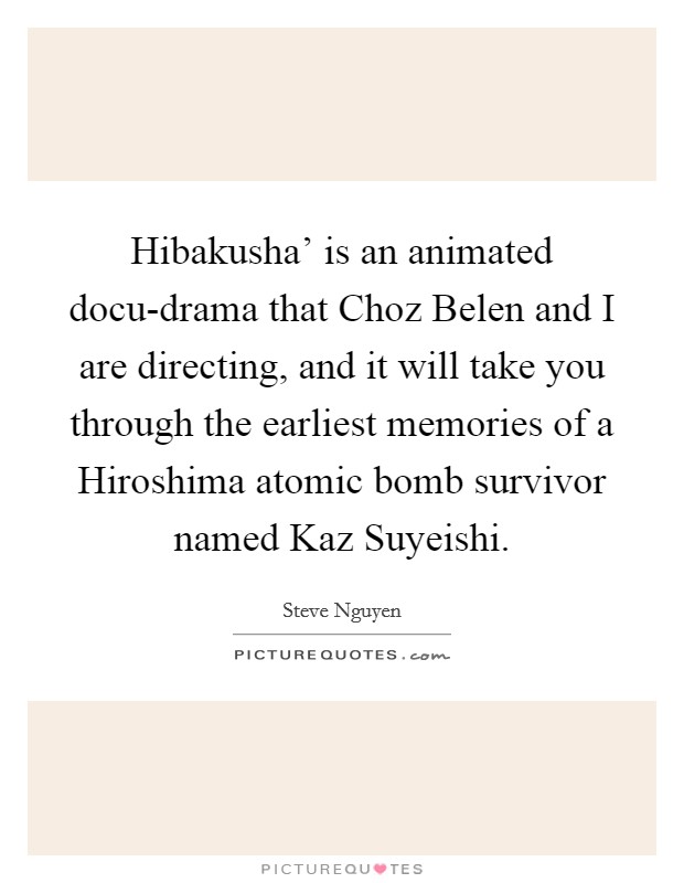Hibakusha' is an animated docu-drama that Choz Belen and I are directing, and it will take you through the earliest memories of a Hiroshima atomic bomb survivor named Kaz Suyeishi. Picture Quote #1