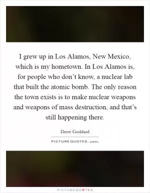 I grew up in Los Alamos, New Mexico, which is my hometown. In Los Alamos is, for people who don’t know, a nuclear lab that built the atomic bomb. The only reason the town exists is to make nuclear weapons and weapons of mass destruction, and that’s still happening there Picture Quote #1
