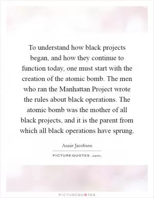 To understand how black projects began, and how they continue to function today, one must start with the creation of the atomic bomb. The men who ran the Manhattan Project wrote the rules about black operations. The atomic bomb was the mother of all black projects, and it is the parent from which all black operations have sprung Picture Quote #1