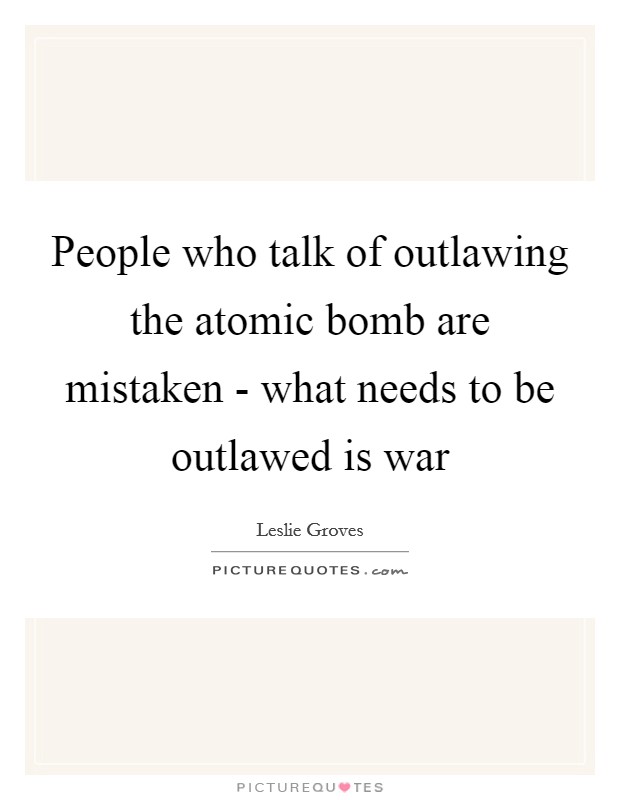 People who talk of outlawing the atomic bomb are mistaken - what needs to be outlawed is war Picture Quote #1