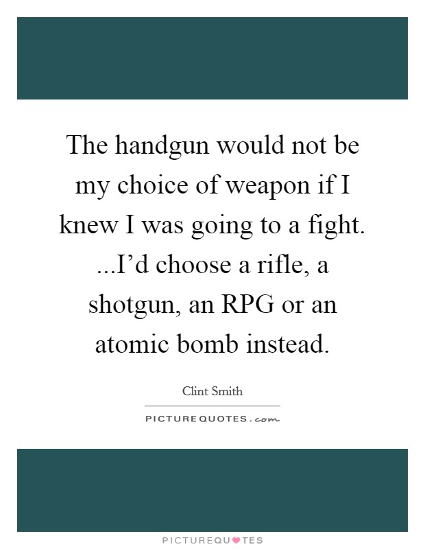 The handgun would not be my choice of weapon if I knew I was going to a fight. ...I'd choose a rifle, a shotgun, an RPG or an atomic bomb instead. Picture Quote #1