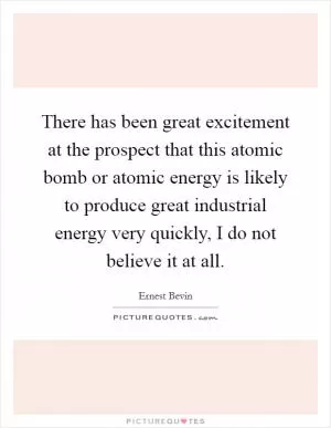 There has been great excitement at the prospect that this atomic bomb or atomic energy is likely to produce great industrial energy very quickly, I do not believe it at all Picture Quote #1
