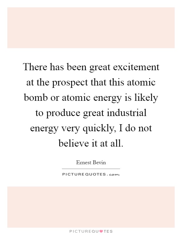 There has been great excitement at the prospect that this atomic bomb or atomic energy is likely to produce great industrial energy very quickly, I do not believe it at all. Picture Quote #1