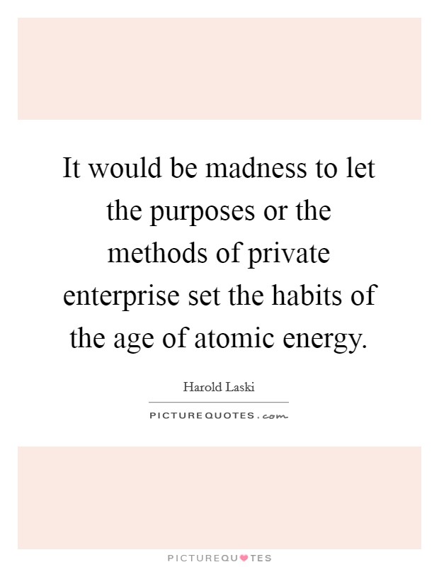 It would be madness to let the purposes or the methods of private enterprise set the habits of the age of atomic energy. Picture Quote #1