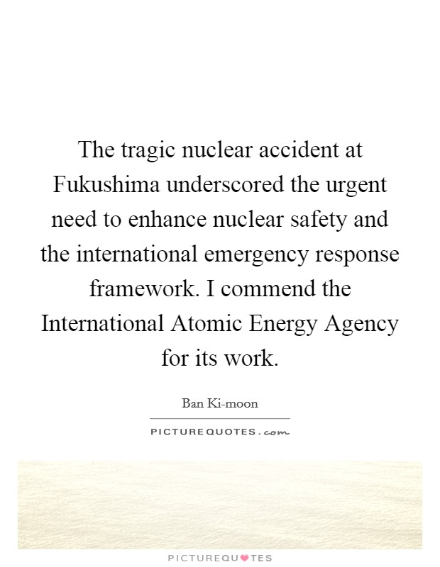 The tragic nuclear accident at Fukushima underscored the urgent need to enhance nuclear safety and the international emergency response framework. I commend the International Atomic Energy Agency for its work. Picture Quote #1
