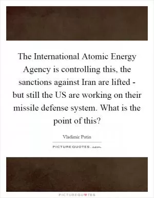 The International Atomic Energy Agency is controlling this, the sanctions against Iran are lifted - but still the US are working on their missile defense system. What is the point of this? Picture Quote #1