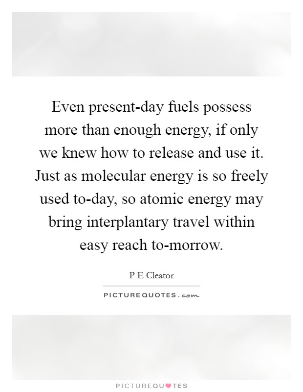 Even present-day fuels possess more than enough energy, if only we knew how to release and use it. Just as molecular energy is so freely used to-day, so atomic energy may bring interplantary travel within easy reach to-morrow. Picture Quote #1