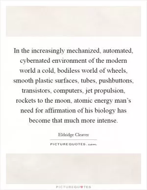 In the increasingly mechanized, automated, cybernated environment of the modern world a cold, bodiless world of wheels, smooth plastic surfaces, tubes, pushbuttons, transistors, computers, jet propulsion, rockets to the moon, atomic energy man’s need for affirmation of his biology has become that much more intense Picture Quote #1