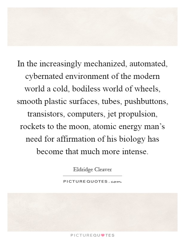 In the increasingly mechanized, automated, cybernated environment of the modern world a cold, bodiless world of wheels, smooth plastic surfaces, tubes, pushbuttons, transistors, computers, jet propulsion, rockets to the moon, atomic energy man's need for affirmation of his biology has become that much more intense. Picture Quote #1