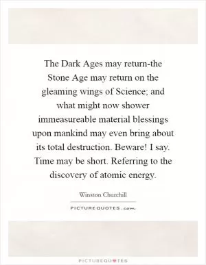 The Dark Ages may return-the Stone Age may return on the gleaming wings of Science; and what might now shower immeasureable material blessings upon mankind may even bring about its total destruction. Beware! I say. Time may be short. Referring to the discovery of atomic energy Picture Quote #1