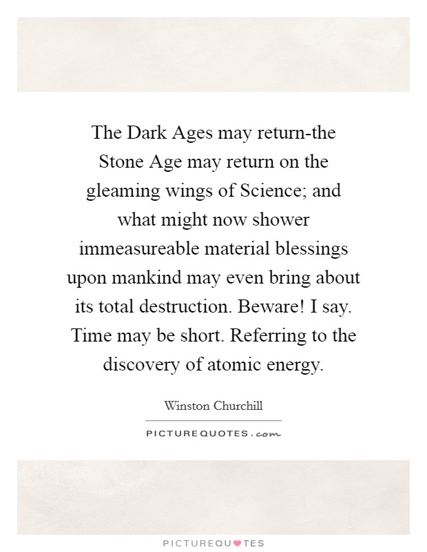 The Dark Ages may return-the Stone Age may return on the gleaming wings of Science; and what might now shower immeasureable material blessings upon mankind may even bring about its total destruction. Beware! I say. Time may be short. Referring to the discovery of atomic energy. Picture Quote #1