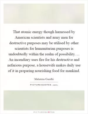 That atomic energy though harnessed by American scientists and army men for destructive purposes may be utilised by other scientists for humanitarian purposes is undoubtedly within the realm of possibility. ... An incendiary uses fire for his destructive and nefarious purpose, a housewife makes daily use of it in preparing nourishing food for mankind Picture Quote #1