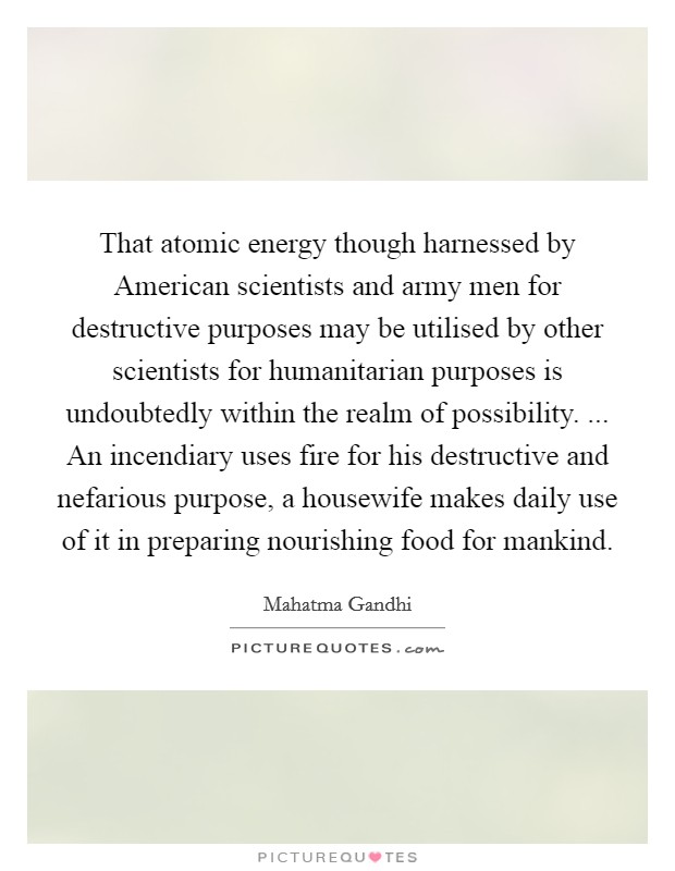 That atomic energy though harnessed by American scientists and army men for destructive purposes may be utilised by other scientists for humanitarian purposes is undoubtedly within the realm of possibility. ... An incendiary uses fire for his destructive and nefarious purpose, a housewife makes daily use of it in preparing nourishing food for mankind. Picture Quote #1