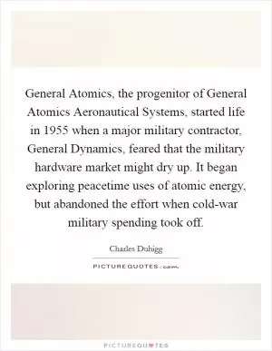 General Atomics, the progenitor of General Atomics Aeronautical Systems, started life in 1955 when a major military contractor, General Dynamics, feared that the military hardware market might dry up. It began exploring peacetime uses of atomic energy, but abandoned the effort when cold-war military spending took off Picture Quote #1
