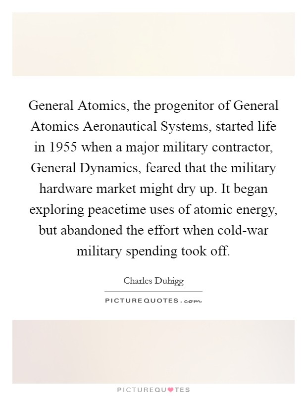 General Atomics, the progenitor of General Atomics Aeronautical Systems, started life in 1955 when a major military contractor, General Dynamics, feared that the military hardware market might dry up. It began exploring peacetime uses of atomic energy, but abandoned the effort when cold-war military spending took off. Picture Quote #1
