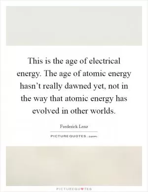 This is the age of electrical energy. The age of atomic energy hasn’t really dawned yet, not in the way that atomic energy has evolved in other worlds Picture Quote #1
