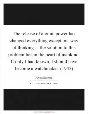 The release of atomic power has changed everything except our way of thinking ... the solution to this problem lies in the heart of mankind. If only I had known, I should have become a watchmaker. (1945) Picture Quote #1