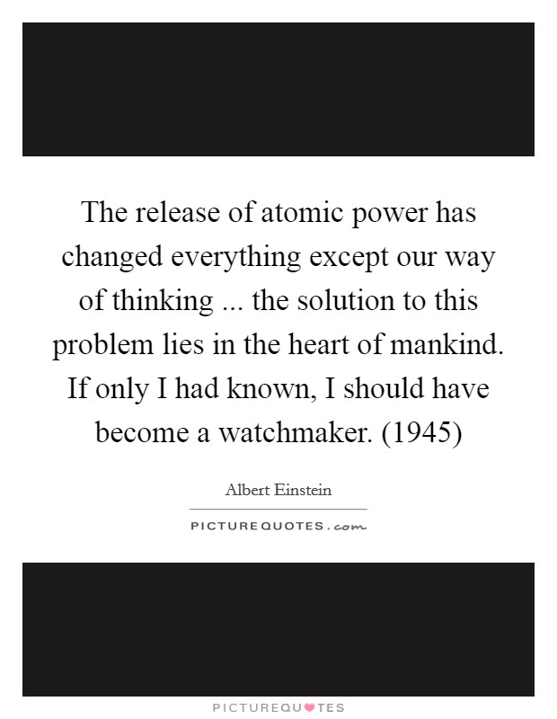 The release of atomic power has changed everything except our way of thinking ... the solution to this problem lies in the heart of mankind. If only I had known, I should have become a watchmaker. (1945) Picture Quote #1