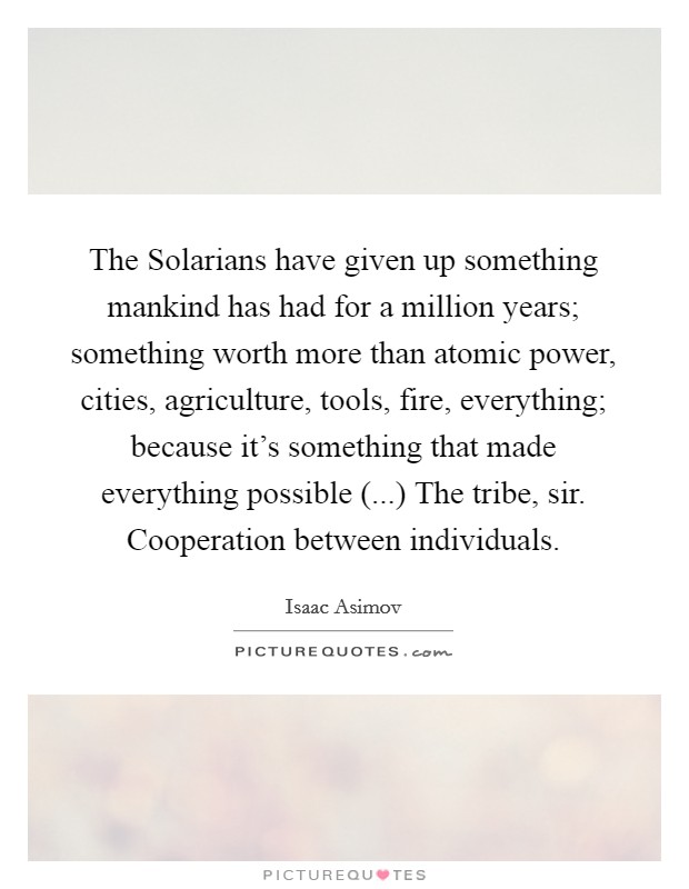 The Solarians have given up something mankind has had for a million years; something worth more than atomic power, cities, agriculture, tools, fire, everything; because it's something that made everything possible (...) The tribe, sir. Cooperation between individuals. Picture Quote #1