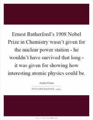 Ernest Rutherford’s 1908 Nobel Prize in Chemistry wasn’t given for the nuclear power station - he wouldn’t have survived that long - it was given for showing how interesting atomic physics could be Picture Quote #1