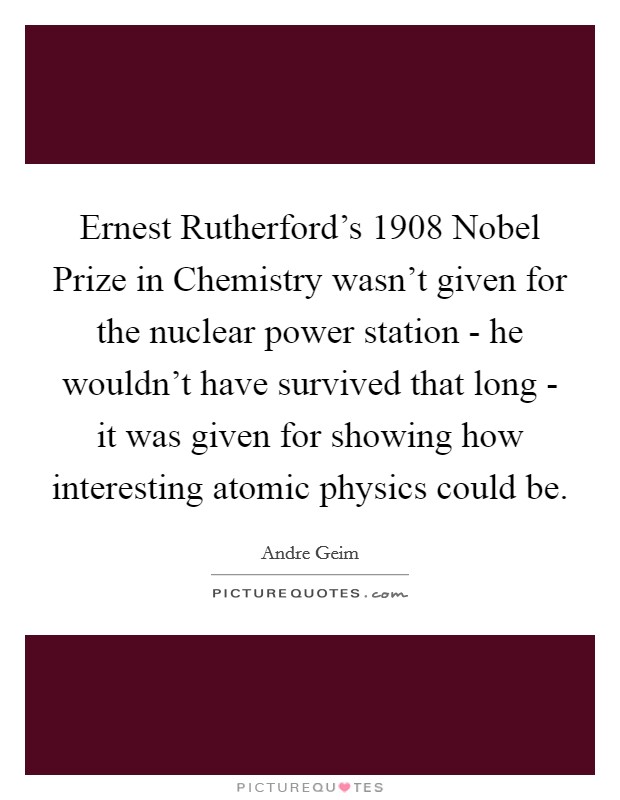 Ernest Rutherford's 1908 Nobel Prize in Chemistry wasn't given for the nuclear power station - he wouldn't have survived that long - it was given for showing how interesting atomic physics could be. Picture Quote #1