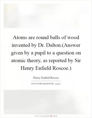 Atoms are round balls of wood invented by Dr. Dalton.(Answer given by a pupil to a question on atomic theory, as reported by Sir Henry Enfield Roscoe.) Picture Quote #1