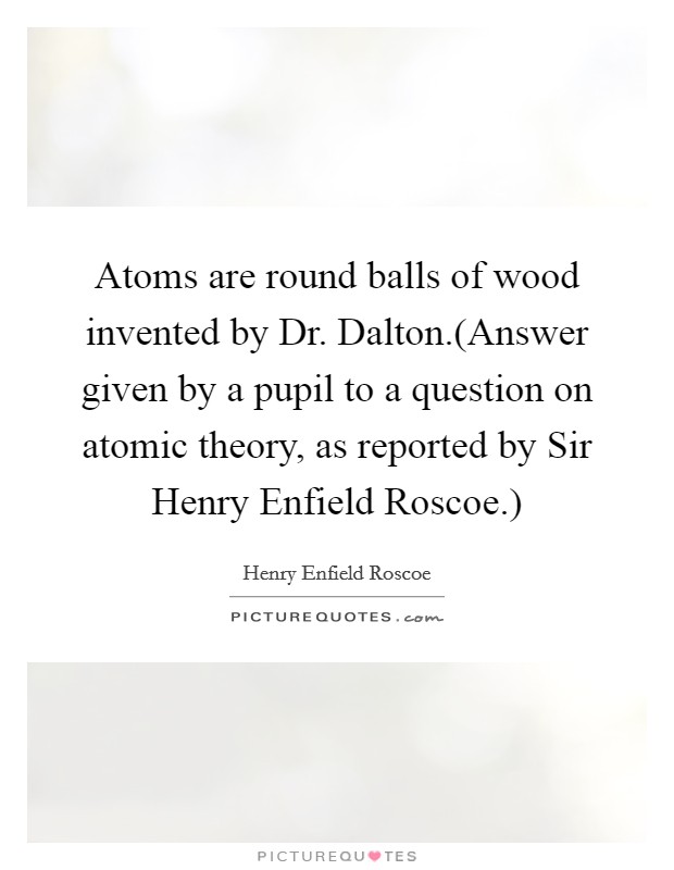 Atoms are round balls of wood invented by Dr. Dalton.(Answer given by a pupil to a question on atomic theory, as reported by Sir Henry Enfield Roscoe.) Picture Quote #1