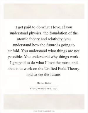 I get paid to do what I love. If you understand physics, the foundation of the atomic theory and relativity, you understand how the future is going to unfold. You understand what things are not possible. You understand why things work. I get paid to do what I love the most, and that is to work on the Unified Field Theory and to see the future Picture Quote #1