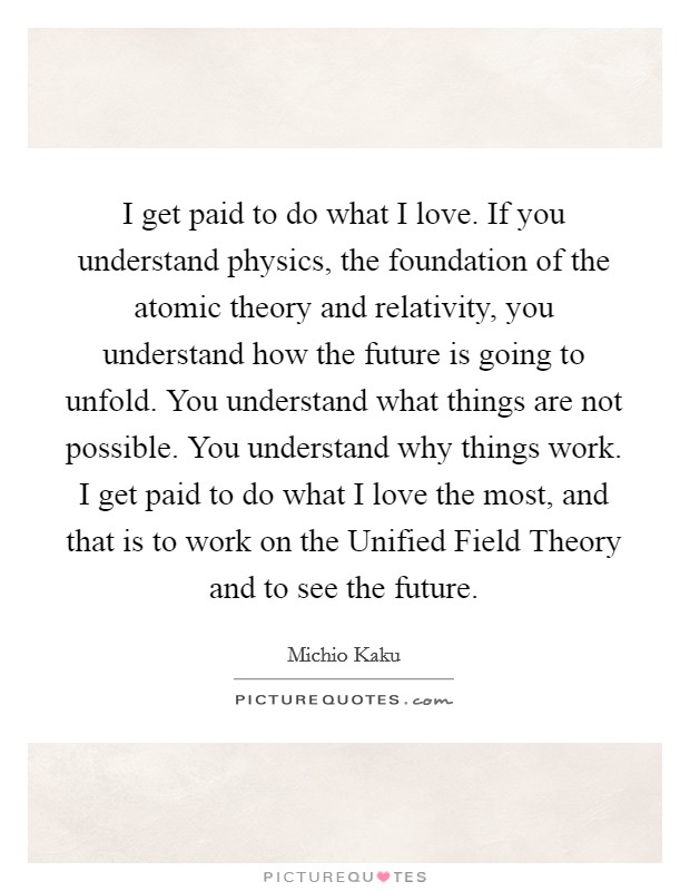I get paid to do what I love. If you understand physics, the foundation of the atomic theory and relativity, you understand how the future is going to unfold. You understand what things are not possible. You understand why things work. I get paid to do what I love the most, and that is to work on the Unified Field Theory and to see the future. Picture Quote #1