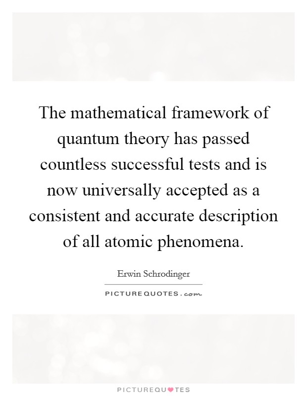 The mathematical framework of quantum theory has passed countless successful tests and is now universally accepted as a consistent and accurate description of all atomic phenomena. Picture Quote #1