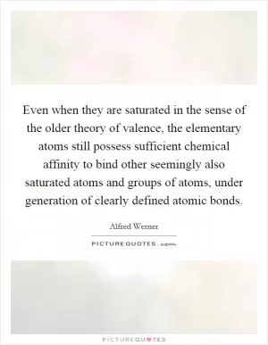 Even when they are saturated in the sense of the older theory of valence, the elementary atoms still possess sufficient chemical affinity to bind other seemingly also saturated atoms and groups of atoms, under generation of clearly defined atomic bonds Picture Quote #1