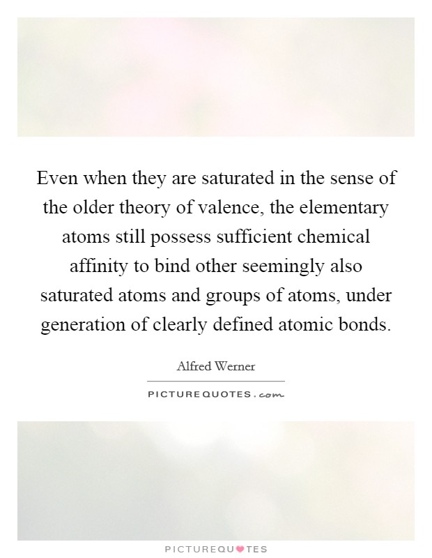 Even when they are saturated in the sense of the older theory of valence, the elementary atoms still possess sufficient chemical affinity to bind other seemingly also saturated atoms and groups of atoms, under generation of clearly defined atomic bonds. Picture Quote #1