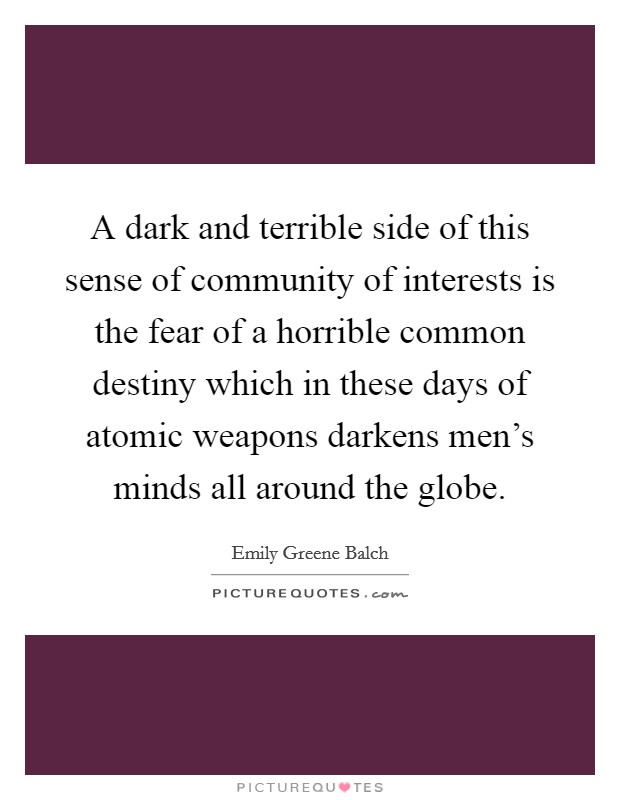 A dark and terrible side of this sense of community of interests is the fear of a horrible common destiny which in these days of atomic weapons darkens men's minds all around the globe. Picture Quote #1