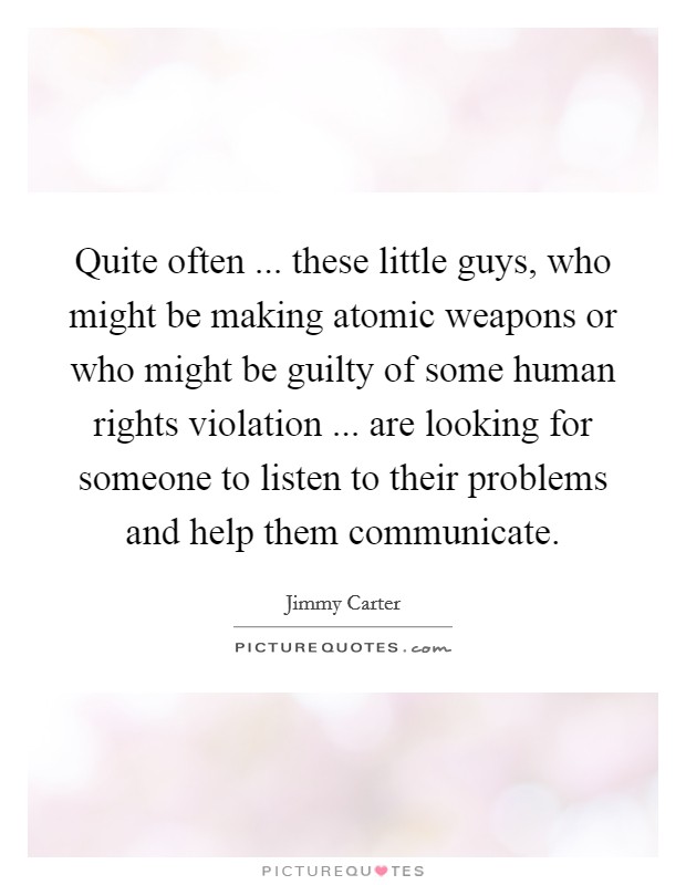 Quite often ... these little guys, who might be making atomic weapons or who might be guilty of some human rights violation ... are looking for someone to listen to their problems and help them communicate. Picture Quote #1