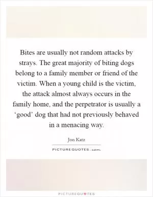 Bites are usually not random attacks by strays. The great majority of biting dogs belong to a family member or friend of the victim. When a young child is the victim, the attack almost always occurs in the family home, and the perpetrator is usually a ‘good’ dog that had not previously behaved in a menacing way Picture Quote #1