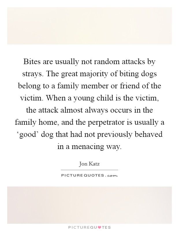 Bites are usually not random attacks by strays. The great majority of biting dogs belong to a family member or friend of the victim. When a young child is the victim, the attack almost always occurs in the family home, and the perpetrator is usually a ‘good' dog that had not previously behaved in a menacing way. Picture Quote #1