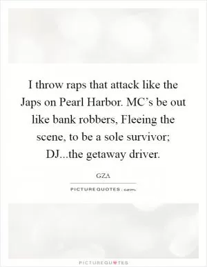 I throw raps that attack like the Japs on Pearl Harbor. MC’s be out like bank robbers, Fleeing the scene, to be a sole survivor; DJ...the getaway driver Picture Quote #1