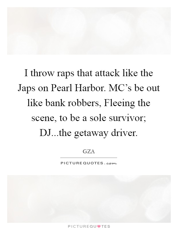 I throw raps that attack like the Japs on Pearl Harbor. MC's be out like bank robbers, Fleeing the scene, to be a sole survivor; DJ...the getaway driver. Picture Quote #1