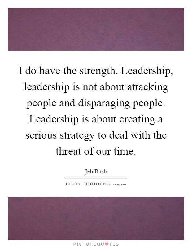 I do have the strength. Leadership, leadership is not about attacking people and disparaging people. Leadership is about creating a serious strategy to deal with the threat of our time. Picture Quote #1