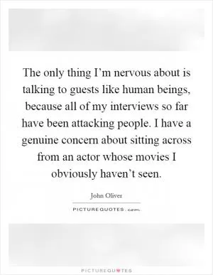 The only thing I’m nervous about is talking to guests like human beings, because all of my interviews so far have been attacking people. I have a genuine concern about sitting across from an actor whose movies I obviously haven’t seen Picture Quote #1