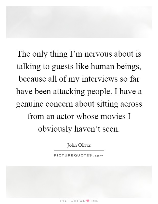 The only thing I'm nervous about is talking to guests like human beings, because all of my interviews so far have been attacking people. I have a genuine concern about sitting across from an actor whose movies I obviously haven't seen. Picture Quote #1