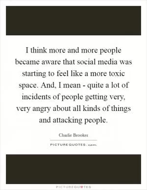 I think more and more people became aware that social media was starting to feel like a more toxic space. And, I mean - quite a lot of incidents of people getting very, very angry about all kinds of things and attacking people Picture Quote #1