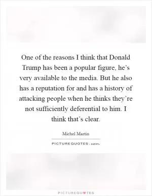 One of the reasons I think that Donald Trump has been a popular figure, he’s very available to the media. But he also has a reputation for and has a history of attacking people when he thinks they’re not sufficiently deferential to him. I think that’s clear Picture Quote #1