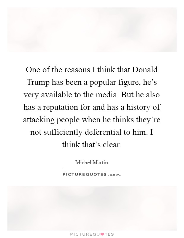 One of the reasons I think that Donald Trump has been a popular figure, he's very available to the media. But he also has a reputation for and has a history of attacking people when he thinks they're not sufficiently deferential to him. I think that's clear. Picture Quote #1