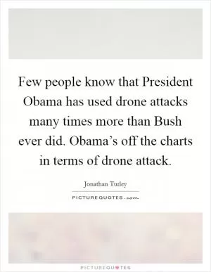 Few people know that President Obama has used drone attacks many times more than Bush ever did. Obama’s off the charts in terms of drone attack Picture Quote #1
